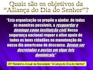 “Esta organização se propõe a ajudar, de todas
as maneiras possíveis, a resguardar o
domingo como instituição civil. Nossa
segurança nacional requer o ativo apoio de
todos os bons cidadãos na manutenção de
nosso dia americano de descanso. Devem ser
decretadas e postas em vigor leis
dominicais.”
25º Relatório Anual daSociedade“Aliançado Diado Senhor”
 