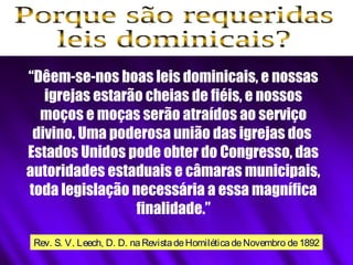“Dêem-se-nos boas leis dominicais, e nossas
igrejas estarão cheias de fiéis, e nossos
moços e moças serão atraídos ao serviço
divino. Uma poderosa união das igrejas dos
Estados Unidos pode obter do Congresso, das
autoridades estaduais e câmaras municipais,
toda legislação necessária a essa magnífica
finalidade.”
Rev. S. V. Leech, D. D. naRevistadeHomiléticadeNovembro de1892
 