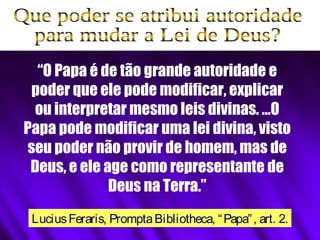 “O Papa é de tão grande autoridade e
poder que ele pode modificar, explicar
ou interpretar mesmo leis divinas. …O
Papa pode modificar uma lei divina, visto
seu poder não provir de homem, mas de
Deus, e ele age como representante de
Deus na Terra.”
LuciusFeraris, PromptaBibliotheca, “Papa”, art. 2.
 