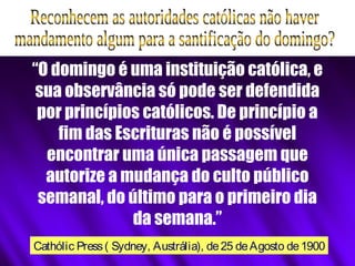 “O domingo é uma instituição católica, e
sua observância só pode ser defendida
por princípios católicos. De princípio a
fim das Escrituras não é possível
encontrar uma única passagem que
autorize a mudança do culto público
semanal, do último para o primeiro dia
da semana.”
Cathólic Press( Sydney, Austrália), de25 deAgosto de1900
 