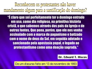 “É claro que sei perfeitamente ter o domingo entrado
em uso, como dia religioso, na primitiva história
cristã, o que sabemos através dos pais da Igreja e de
outras fontes. Que pena, porém, que ele nos venha
assinalado com a marca do paganismo e batizado
com o nome do deus do Sol, em seguida adotado e
sancionado pela apostasia papal, e legado ao
protestantismo como uma doação sagrada.”
Deum discurso feito em 13 denovembro de1893
Dr. Edward T. Hiscox
 