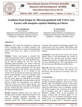 @ IJTSRD | Available Online @ www.ijtsrd.com
ISSN No: 2456
International
Research
Avoidance from Dengue by Microencapsulated with Vetiver root
Essence with mosquito repellent finishing on Fabrics
Dr. B. Senthilkumar
Asst. Professor
Department of Rural Industries and Management,
Gandhigram Rural Institute, Deemed University,
Gandjigram – Dindigul, TamilNadu, India
ABSTRACT
Objective: This study was conducted to design the
textile structured dress of knitted materials
mosquito repellent behavior using microencapsulated
Vetiver root extract on a fabric to prevent from
Dengue.
Methods: Vetiver root essence is extracted
(Vetiveriazizanioides) which is having high potential
medical properties and it is one of the p
can be used to produce the very low cost and
affordable medical products. The extract is taken
hydro distillation process, which was used as core
gum acacia was used as wall material. 2
acacia was allowed to swell with hot water
well with temperature of 70 ºC. Further to this
mixture 20 ml of Vetiver root extract was mixed and
stirred around 600rpm for 30 min. Subsequent with
this process 30% V/V sodium sulphate was added
then the stirrer speed was reduced 80 rpm
5ml of 17% formaldehyde was added along with this
mixture. Finally the microcapsules were obtained
Then this Vetiver root extract capsule mixture
coated on the Knitted and woven fabrics
dry-cure method and these materials can be
Bed Spreads and Bed Sheets.
Results: Mosquito repellent study was
through Excito Chamber method and assessed
terms of Mosquito repellence percentage. The
maximum mosquito repellency perc
obtained around 90% wash durabi
@ IJTSRD | Available Online @ www.ijtsrd.com | Volume – 2 | Issue – 1 | Nov-Dec 2017
ISSN No: 2456 - 6470 | www.ijtsrd.com | Volume
International Journal of Trend in Scientific
Research and Development (IJTSRD)
International Open Access Journal
Avoidance from Dengue by Microencapsulated with Vetiver root
Essence with mosquito repellent finishing on Fabrics
Department of Rural Industries and Management,
Gandhigram Rural Institute, Deemed University,
Dindigul, TamilNadu, India
D. Anita Rachel
Research Scholar
Department of Rural Industries and Management,
Gandhigram Rural Institute, Deemed University,
Gandjigram – Dindigul, TamilNadu, India
study was conducted to design the
materials with
ing microencapsulated
fabric to prevent from
extracted from
is having high potential
perennial grass,
low cost and
. The extract is taken by
was used as core and
20% W/V gum
water and stirred
C. Further to this
extract was mixed and
Subsequent with
0% V/V sodium sulphate was added
then the stirrer speed was reduced 80 rpm and then
5ml of 17% formaldehyde was added along with this
he microcapsules were obtained.
extract capsule mixture was
s through Pad-
and these materials can be used as
repellent study was carried out
Excito Chamber method and assessed in the
percentage. The
maximum mosquito repellency percentage was
wash durability, abrasion
resistance; air permeability and busting
coated textiles were also studied.
Gas Chromatography analysis were also done for the
samples.
Conclusion: It was proved that
capsule which is microencapsulated
the Knitted wear provide good res
mosquito bites and also concluded that this process is
one of eco friendly process. This coated fabrics a can
be used as dresses, Bed Spreads and Bed Sheets.
Keywords: Mosquito repellent in textile, Vetiver root
extract, Cotton, Knitted Fabrics, Bed Spreads and
Bed Sheets, microencapsulation Technique, Pad
cure method
1. Introduction
Mosquitoes are the important vectors of diseases
through transmitting pathogens. They
primary causes for spreading diseases to the human
being [1]. The genus Andes mosquitoes are the main
causes for urban yellow fever in worldwide. A
120 million people in the world have been infected
due to mosquito bites and 4
DENGUE. Another study, of the prevalence of
dengue, estimates that 3.9 billion people, in 128
countries, are at risk of infection with dengue viruses
Dengue fever is a mosquito
caused by the dengue virus.[
Dec 2017 Page: 182
| www.ijtsrd.com | Volume - 2 | Issue – 1
Scientific
(IJTSRD)
International Open Access Journal
Avoidance from Dengue by Microencapsulated with Vetiver root
Essence with mosquito repellent finishing on Fabrics
Anita Rachel
cholar
Department of Rural Industries and Management,
Gandhigram Rural Institute, Deemed University,
Dindigul, TamilNadu, India
and busting strength of the
studied. SEM analysis and
Chromatography analysis were also done for the
proved that Vetiver root extract
icroencapsulated into textiles of
good resistance against
mosquito bites and also concluded that this process is
process. This coated fabrics a can
Bed Spreads and Bed Sheets.
ito repellent in textile, Vetiver root
extract, Cotton, Knitted Fabrics, Bed Spreads and
Bed Sheets, microencapsulation Technique, Pad- dry-
Mosquitoes are the important vectors of diseases
through transmitting pathogens. They are one of the
primary causes for spreading diseases to the human
mosquitoes are the main
causes for urban yellow fever in worldwide. Around
120 million people in the world have been infected
and 4 million people are
Another study, of the prevalence of
dengue, estimates that 3.9 billion people, in 128
countries, are at risk of infection with dengue viruses
mosquito-borne tropical disease
[26]
Symptoms typically
 