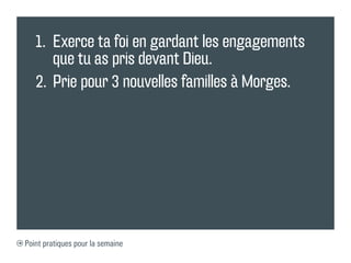 1.	 Exerce ta foi en gardant les engagements
       que tu as pris devant Dieu.
   2.	 Prie pour 3 nouvelles familles à Morges.




Point pratiques pour la semaine
 