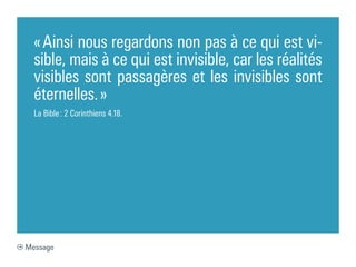 « Ainsi nous regardons non pas à ce qui est vi-
  sible, mais à ce qui est invisible, car les réalités
  visibles sont passagères et les invisibles sont
  éternelles. »
  La Bible : 2 Corinthiens 4.18.




Message
 