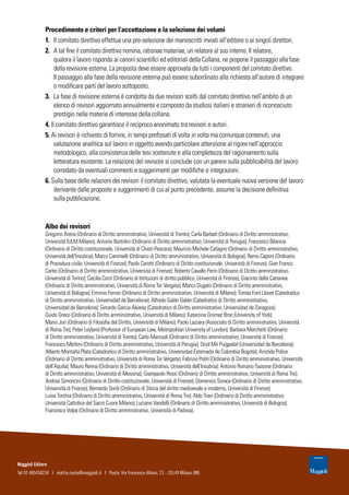 Procedimento e criteri per l’accettazione e la selezione dei volumi
1.	 Il comitato direttivo effettua una pre-selezione dei manoscritti inviati all’editore o ai singoli direttori.
2.	 A tal fine il comitato direttivo nomina, rationae materiae, un relatore al suo interno. Il relatore,
qualora il lavoro risponda ai canoni scientifici ed editoriali della Collana, ne propone il passaggio alla fase
della revisione esterna. La proposta deve essere approvata da tutti i componenti del comitato direttivo.
Il passaggio alla fase della revisione esterna può essere subordinato alla richiesta all’autore di integrare
o modificare parti del lavoro sottoposto.
3.	 La fase di revisione esterna è condotta da due revisori scelti dal comitato direttivo nell’ambito di un
elenco di revisori aggiornato annualmente e composto da studiosi italiani e stranieri di riconosciuto
prestigio nelle materie di interesse della collana.
4. Il comitato direttivo garantisce il reciproco anonimato tra revisori e autori.
5. Ai revisori è richiesto di fornire, in tempi prefissati di volta in volta ma comunque contenuti, una
valutazione analitica sul lavoro in oggetto avendo particolare attenzione al rigore nell’approccio
metodologico, alla consistenza delle tesi sostenute e alla completezza del ragionamento sulla
letteratura esistente. La relazione del revisore si conclude con un parere sulla pubblicabilità del lavoro
corredato da eventuali commenti e suggerimenti per modifiche e integrazioni.
6. Sulla base delle relazioni dei revisori il comitato direttivo, valutata la eventuale nuova versione del lavoro
derivante dalle proposte e suggerimenti di cui al punto precedente, assume la decisione definitiva
sulla pubblicazione.
Albo dei revisori
Gregorio Arena (Ordinario di Diritto amministrativo, Università di Trento); Carla Barbati (Ordinario di Diritto amministrativo,
Università IULM Milano); Antonio Bartolini (Ordinario di Diritto amministrativo, Università di Perugia); Francesco Bilancia
(Ordinario di Diritto costituzionale, Università di Chieti-Pescara); Maurizio Michele Cafagno (Ordinario di Diritto amministrativo,
Università dell’Insubria); Marco Cammelli (Ordinario di Diritto amministrativo, Università di Bologna); Remo Caponi (Ordinario
di Procedura civile, Università di Firenze); Paolo Caretti (Ordinario di Diritto costituzionale, Università di Firenze); Gian Franco
Cartei (Ordinario di Diritto amministrativo, Università di Firenze); Roberto Cavallo Perin (Ordinario di Diritto amministrativo,
Università di Torino); Cecilia Corsi (Ordinario di Istituzioni di diritto pubblico, Università di Firenze); Giacinto della Cananea
(Ordinario di Diritto amministrativo, Università di Roma Tor Vergata); Marco Dugato (Ordinario di Diritto amministrativo,
Università di Bologna); Erminio Ferrari (Ordinario di Diritto amministrativo, Università di Milano); Tomàs Font Llovet (Catedratico
di Diritto amministrativo, Universidad de Barcelona); Alfredo Galán Galán (Catedratico di Diritto amministrativo,
Universidad de Barcelona); Gerardo Garcia Álvarez (Catedratico di Diritto amministrativo, Universidad de Zaragoza);
Guido Greco (Ordinario di Diritto amministrativo, Università di Milano); Katarzina Gromec Broc (University of York);
Mario Jori (Ordinario di Filosofia del Diritto, Università di Milano); Paolo Lazzara (Associato di Diritto amministrativo, Università
di Roma Tre); Peter Leyland (Professor of European Law, Metropolitan University of London); Barbara Marchetti (Ordinario
di Diritto amministrativo, Università di Trento); Carlo Marzuoli (Ordinario di Diritto amministrativo, Università di Firenze);
Francesco Merloni (Ordinario di Diritto amministrativo, Università di Perugia); Oriol Mir Puigpelat (Universidad de Barcelona);
Alberto Montaña Plata (Catedratico di Diritto amministrativo, Universidad Externado de Colombia Bogotà); Aristide Police
(Ordinario di Diritto amministrativo, Università di Roma Tor Vergata); Fabrizio Politi (Ordinario di Diritto amministrativo, Università
dell’Aquila); Mauro Renna (Ordinario di Diritto amministrativo, Università dell’Insubria); Antonio Romano Tassone (Ordinario
di Diritto amministrativo, Università di Messina); Giampaolo Rossi (Ordinario di Diritto amministrativo, Università di Roma Tre);
Andrea Simoncini (Ordinario di Diritto costituzionale, Università di Firenze); Domenico Sorace (Ordinario di Diritto amministrativo,
Università di Firenze); Bernardo Sordi (Ordinario di Storia del diritto medioevale e moderno, Università di Firenze);
Luisa Torchia (Ordinario di Diritto amministrativo, Università di Roma Tre); Aldo Travi (Ordinario di Diritto amministrativo,
Università Cattolica del Sacro Cuore Milano); Luciano Vandelli (Ordinario di Diritto amministrativo, Università di Bologna);
Francesco Volpe (Ordinario di Diritto amministrativo, Università di Padova).
Maggioli Editore
Tel 02 485458234 I mattia.costa@maggioli.it I Posta: Via Francesco Albani, 21 - 20149 Milano (MI)
 