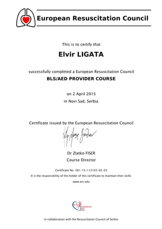 European Resuscitation Council
This is to certify that
Elvir LIGATA
successfully completed a European Resuscitation Council
BLS/AED PROVIDER COURSE
on 2 April 2015
in Novi Sad, Serbia
Certificate issued by the European Resuscitation Council
Dr Zlatko FISER
Course Director
Certificate No. 381-15-112165-02-03
It is the responsibility of the holder of this certificate to maintain their skills
www.erc.edu
in collaboration with the Resuscitation Council of Serbia
 