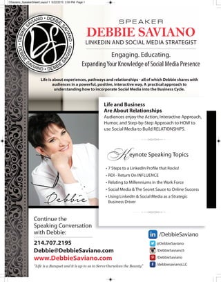 S P E A K E R
DEBBIE SAVIANO
LINkEDIN AND SOcIAL MEDIA STRATEgIST
Engaging. Educating.
ExpandingYour Knowledge of Social Media Presence
Life is about experiences, pathways and relationships - all of which Debbie shares with
audiences in a powerful, positive, interactive way. A practical approach to
understanding how to incorporate Social Media into the Business Cycle.
@DebbieSaviano
/DebbieSaviano5
/DebbieSaviano
/debbiesavianoLLc
/DebbieSaviano
continue the
Speaking conversation
with Debbie:
214.707.2195
Debbie@DebbieSaviano.com
www.DebbieSaviano.com
"Life is a Banquet and it is up to us to Serve Ourselves the Bounty"
Life and Business
Are About Relationships
Audiences enjoy the Action, Interactive Approach,
Humor, and Step-by-Step Approach to HOW to
use Social Media to Build RELATIONSHIPS.
3
Keynote Speaking Topics
• 7 Steps to a LinkedIn Profile that Rocks!
• ROI - Return On INfLuENcE
• Relating to Millenniums in the Work force
• Social Media & The Secret Sauce to Online Success
• using LinkedIn & Social Media as a Strategic
Business Driver
3
Debbie
DSaviano_SpeakerSheet:Layout 1 5/22/2015 3:00 PM Page 1
 