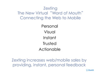 Zexting
The New Virtual Word of Mouth
Connecting the Web to Mobile
Personal
Visual
Instant
Trusted
Actionable
Zexting increases web/mobile sales by
providing, instant, personal feedback
 