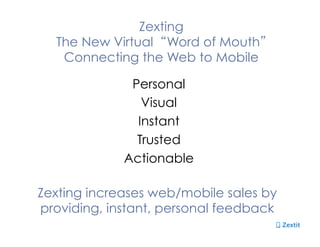 Zexting
The New Virtual “Word of Mouth”
Connecting the Web to Mobile
Personal
Visual
Instant
Trusted
Actionable
Zexting increases web/mobile sales by
providing, instant, personal feedback
 