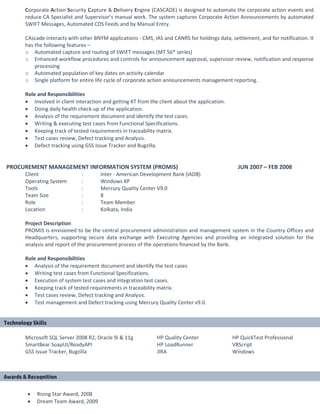 Corporate Action Security Capture & Delivery Engine (CASCADE) is designed to automate the corporate action events and
reduce CA Specialist and Supervisor’s manual work. The system captures Corporate Action Announcements by automated
SWIFT Messages, Automated CDS Feeds and by Manual Entry.
CAscade interacts with other BNYM applications - CMS, IAS and CANRS for holdings data, settlement, and for notification. It
has the following features –
o Automated capture and routing of SWIFT messages (MT 56* series)
o Enhanced workflow procedures and controls for announcement approval, supervisor review, notification and response
processing
o Automated population of key dates on activity calendar
o Single platform for entire life cycle of corporate action announcements management reporting.
Role and Responsibilities
• Involved in client interaction and getting KT from the client about the application.
• Doing daily health check-up of the application.
• Analysis of the requirement document and identify the test cases.
• Writing & executing test cases from Functional Specifications.
• Keeping track of tested requirements in traceability matrix.
• Test cases review, Defect tracking and Analysis.
• Defect tracking using GSS Issue Tracker and Bugzilla.
PROCUREMENT MANAGEMENT INFORMATION SYSTEM (PROMIS) JUN 2007 – FEB 2008
Client : Inter - American Development Bank (IADB)
Operating System : Windows XP
Tools : Mercury Quality Center V9.0
Team Size : 8
Role : Team Member
Location : Kolkata, India
Project Description
PROMIS is envisioned to be the central procurement administration and management system in the Country Offices and
Headquarters, supporting secure data exchange with Executing Agencies and providing an integrated solution for the
analysis and report of the procurement process of the operations financed by the Bank.
Role and Responsibilities
• Analysis of the requirement document and identify the test cases
• Writing test cases from Functional Specifications.
• Execution of system test cases and integration test cases.
• Keeping track of tested requirements in traceability matrix.
• Test cases review, Defect tracking and Analysis.
• Test management and Defect tracking using Mercury Quality Center v9.0.
Microsoft SQL Server 2008 R2, Oracle 9i & 11g HP Quality Center HP QuickTest Professional
SmartBear SoapUI/ReadyAPI HP LoadRunner VBScript
GSS Issue Tracker, Bugzilla JIRA Windows
• Rising Star Award, 2008
• Dream Team Award, 2009
Technology Skills
Awards & Recognition
 