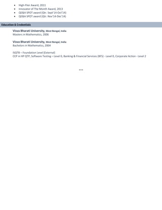 • High-Flier Award, 2011
• Innovator of The Month Award, 2013
• QE&A SPOT award (Qtr. Sept’14-Oct’14)
• QE&A SPOT award (Qtr. Nov’14-Dec’14)
Visva Bharati University, West Bengal, India
Masters in Mathematics, 2006
Visva Bharati University, West Bengal, India
Bachelors in Mathematics, 2004
ISQTB – Foundation Level (External)
CCP in HP QTP, Software Testing – Level 0, Banking & Financial Services (BFS) - Level 0, Corporate Action - Level 2
***
Education & Credentials
 