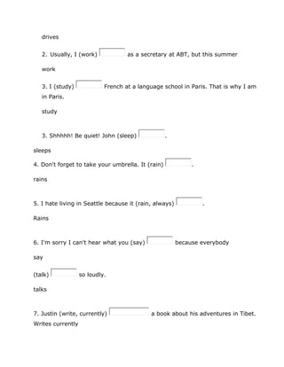 drives
2. Usually, I (work) as a secretary at ABT, but this summer
work
3. I (study) French at a language school in Paris. That is why I am
in Paris.
study
3. Shhhhh! Be quiet! John (sleep) .
sleeps
4. Don't forget to take your umbrella. It (rain) .
rains
5. I hate living in Seattle because it (rain, always) .
Rains
6. I'm sorry I can't hear what you (say) because everybody
say
(talk) so loudly.
talks
7. Justin (write, currently) a book about his adventures in Tibet.
Writes currently
 