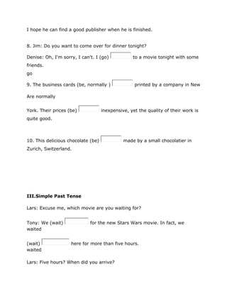 I hope he can find a good publisher when he is finished.
8. Jim: Do you want to come over for dinner tonight?
Denise: Oh, I'm sorry, I can't. I (go) to a movie tonight with some
friends.
go
9. The business cards (be, normally ) printed by a company in New
Are normally
York. Their prices (be) inexpensive, yet the quality of their work is
quite good.
10. This delicious chocolate (be) made by a small chocolatier in
Zurich, Switzerland.
III.Simple Past Tense
Lars: Excuse me, which movie are you waiting for?
Tony: We (wait) for the new Stars Wars movie. In fact, we
waited
(wait) here for more than five hours.
waited
Lars: Five hours? When did you arrive?
 