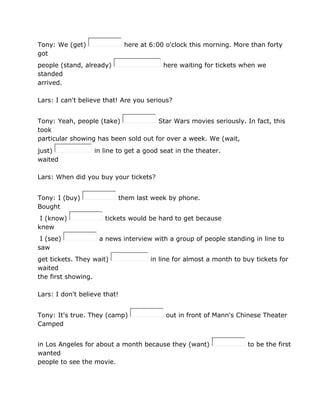 Tony: We (get) here at 6:00 o'clock this morning. More than forty
got
people (stand, already) here waiting for tickets when we
standed
arrived.
Lars: I can't believe that! Are you serious?
Tony: Yeah, people (take) Star Wars movies seriously. In fact, this
took
particular showing has been sold out for over a week. We (wait,
just) in line to get a good seat in the theater.
waited
Lars: When did you buy your tickets?
Tony: I (buy) them last week by phone.
Bought
I (know) tickets would be hard to get because
knew
I (see) a news interview with a group of people standing in line to
saw
get tickets. They wait) in line for almost a month to buy tickets for
waited
the first showing.
Lars: I don't believe that!
Tony: It's true. They (camp) out in front of Mann's Chinese Theater
Camped
in Los Angeles for about a month because they (want) to be the first
wanted
people to see the movie.
 