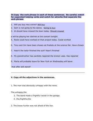IV.Copy the verb phrase in each of these sentences. Be careful; watch
for separated helping verbs and watch for adverbs that separate the
verb phrase.
1. Will you buy me a drink? Will buy
2. Sam is not going to the dance. Going to buy
3. Al should have mowed the lawn today. Should mowed
a will be playing her clarinet at the concert tonight.
5. Rosie could have worked on that project today. Could worked
6. Tony and Jim have been chosen as finalists at the science fair. Have chosen
7. Hasn't the tailor finished the suit? Hasn’t finished
8. My grandmother has carefully repaired the broken vase. Has repaired
9. Maria will probably leave for New York on Wednesday.will leave
that offer still stand?
V. Copy all the adjectives in the sentences.
1. The man was obviously unhappy with the news.
The,unhappy,the
3. The band made a frightful racket in the garage.
4. the,frightful,the
3. The brave hunter was not afraid of the lion.
 
