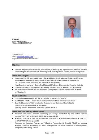 P. BALAN 
(SENIOR FINANCE OFFICER) 
Mobile: 0091-8220257167 
Chennai(India) 
Email: balanp@hotmail.com 
Skype: krishnanbalakrishnan123451 
Objective: 
· To work diligently and effectively, and thereby, optimizing my expertise and potential towards 
contributing to the achievement of the organizational objectives, and my professional growth. 
Professional Synopsis: 
· Have more than 12 years experience in Financial Reporting, Budgeting ,Costing and Analysis. 
Have Expert knowledge in IFRS specially in IFRS10(Consolidated Financial Statements), 
IAS 11(Construction Contracts), IAS 18(Revenue Recognition) 
· Have Experts knowledge in Excel, Excel Financial Modeling & Commercial Financial Analysis. 
· Expert knowledge in Management Accounting. Secured 85% in CA Final “Cost Accounting” 
· Have Presentation, Financial and Personnel Management Skills.Have Experience and Skill 
in “Taxation” . 
Educational Profile: 
· Qualified MBA(Finance)-From The Annamalai University,India-2010 
· Qualified CA Finalist – From The Institute of Chartered Accountant of India-1992. 
· Qualified Bachelor of Mathematics (with Accounts and Statistics Allied Subjects) 
From The University of Madras, India-1981 
(Waiting for my CA Final Last Part Nov14_Exam Result.) 
Professional Skill Training Courses -Details 
· Attended “Advanced Financial Modelling (in Excel)” conducted by the Indian Famous 
Institute”PRISTINE” in CHENNAI,INDIA during June-July’13. 
· Attended “Training in Excel 2010“conducted by the Saudi Arabia Famous Institute”AL KHALEEJ” 
in DAMMAM,KSA during Nov’12. 
· Attended an Executive Program on “Valuation, Forecasting & Financial Modelling, Industry 
Analysis, Creative Accounting & Funds Management in Indian Institute of Management, 
Bangalore, India during July’07. 
Page 1 of 3 
 