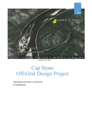 (Google Earth, 2015)
2016
Cap Stone
Off-Grid Design Project
PREPARED FOR PROF: AL MARTIN
BY: GORDON LEE
 