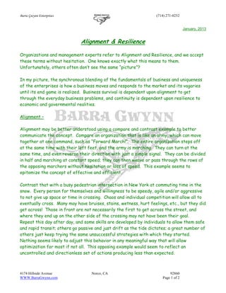Barra Gwynn Enterprises (714) 271-0252
4174 Hillside Avenue Norco, CA 92860
WWW.BarraGwynn.com Page 1 of 2
January, 2013
Alignment & Resilience
Organizations and management experts refer to Alignment and Resilience, and we accept
these terms without hesitation. One knows exactly what this means to them.
Unfortunately, others often don’t see the same “picture”?
In my picture, the synchronous blending of the fundamentals of business and uniqueness
of the enterprises is how a business moves and responds to the market and its vagaries
until its end game is realized. Business survival is dependent upon alignment to get
through the everyday business problems, and continuity is dependent upon resilience to
economic and governmental realities.
Alignment –
Alignment may be better understood using a compare and contrast example to better
communicate the concept. Compare an organization that is like an army, which can move
together at one command, such as “Forward March!”. The entire organization steps off
at the same time with their left feet, and the army is marching. They can turn at the
same time, and even reverse their direction with just a simple signal. They can be divided
in half and marching at constant speed; they can then weave or pass through the rows of
the opposing marchers without hesitation or loss of speed. This example seems to
epitomize the concept of effective and efficient.
Contrast that with a busy pedestrian intersection in New York at commuting time in the
snow. Every person for themselves and willingness to be speedy, agile and/or aggressive
to not give up space or time in crossing. Chaos and individual competition will allow all to
eventually cross. Many may have bruises, stains, wetness, hurt feelings, etc., but they did
get across! Those in front are not necessarily the first to get across the street, and
where they end up on the other side of the crossing may not have been their goal.
Repeat this day after day, and some skills are developed by individuals to allow them safe
and rapid transit; others go passive and just drift as the tide dictates; a great number of
others just keep trying the same unsuccessful strategies with which they started.
Nothing seems likely to adjust this behavior in any meaningful way that will allow
optimization for most if not all. This opposing example would seem to reflect an
uncontrolled and directionless set of actions producing less than expected.
 