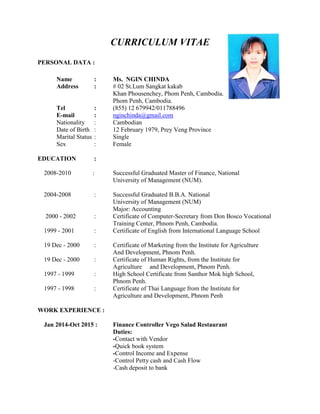 CURRICULUM VITAE
PERSONAL DATA :
Name : Ms. NGIN CHINDA
Address : # 02 St.Lum Sangkat kakab
Khan Phousenchey, Phom Penh, Cambodia.
Phom Penh, Cambodia.
Tel : (855) 12 679942/011788496
E-mail : nginchinda@gmail.com
Nationality : Cambodian
Date of Birth : 12 February 1979, Prey Veng Province
Marital Status : Single
Sex : Female
EDUCATION :
2008-2010 : Successful Graduated Master of Finance, National
University of Management (NUM).
2004-2008 : Successful Graduated B.B.A. National
University of Management (NUM)
Major: Accounting
2000 - 2002 : Certificate of Computer-Secretary from Don Bosco Vocational
Training Center, Phnom Penh, Cambodia.
1999 - 2001 : Certificate of English from International Language School
19 Dec - 2000 : Certificate of Marketing from the Institute for Agriculture
And Development, Phnom Penh.
19 Dec - 2000 : Certificate of Human Rights, from the Institute for
Agriculture and Development, Phnom Penh.
1997 - 1999 : High School Certificate from Santhor Mok high School,
Phnom Penh.
1997 - 1998 : Certificate of Thai Language from the Institute for
Agriculture and Development, Phnom Penh
WORK EXPERIENCE :
2
Jan 2014-Oct 2015 : Finance Controller Vego Salad Restaurant
Duties:
-Contact with Vendor
-Quick book system
-Control Income and Expense
-Control Petty cash and Cash Flow
-Cash deposit to bank
 