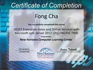 Fong Cha
Certificate of Completion
20337 Enterprise Voice and Online Services with
Microsoft Lync Server 2013 (OLL) PACIFIC TIME
has successfully completed the course
Presented By
New Horizons Computer Learning Center
03/18/2016 Jessica Tutewohl
Jessica Tutewohl, Operations Coordinator
 