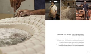 8 9
The refractory material, the common element
il refrattario, l’elemento comune
The refractory that composes all of Alfa Ref products is a mixture developed over the years,
a secret jealously guarded by our craftsmen. The refractory has specific properties that allow
it to retain heat for a long time. Each Alfa Ref product can remain hot for days thus ensuring
a slow and tasty cooking. A coarse-grained texture gives an artistic touch to the product.
Il refrattario che compone tutti i prodotti Alfa Ref è una miscela speciale studiata
negli anni, una miscela ancora oggi segreta e custodita dai nostri artigiani.
Il refrattario ha proprietà specifiche per il mantenimento e la durata del calore.
Ogni prodotto Alfa Ref può rimanere caldo per giorni, garantendo cotture lente e saporite.
La particolare grana ruvida ci permette di dar vita a vere opere d’arte e di ingegno.
 