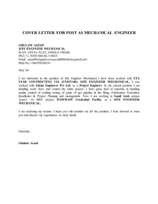 COVER LETTER FOR POST AS MECHANICAL ENGINEER
GHULAM ASZAD
SITE ENGINEER MECHANICAL
B-451, JANTA FLAT, JASOLA VIHAR,
PKT-11, NEW DELHI-110025
Email: aszad88@gmail.com,aszad008afset@gmail.com
Mob.No.:+966598388161
Dear Sir
I am interested in the position of Site Engineer Mechanical. I have been worked with ETA
STAR CONTRECTING CO. (UNISTAR). SITE ENGINEER MECHANICAL. I was
worked with Sakha Engineers Pvt Ltd. as a Project Engineer. In my current position, I am
handling work force and control the entire project. I have great deal of expertise in handling
quality control of welding testing of joints of gas pipeline & fire fitting. Fabrication, Eructation,
Installation & Project Planning and management. Now I am working in Saudi Arab science
2year's. At MEP project DAMMAM Credential Facility as a SITE ENGINEER
MECHANICAL.
I am enclosing my resume. I hope you will consider me for the position. I look forward to meet
you and discuss my experiences in more detail.
Sincerely,
Ghulam Aszad
 
