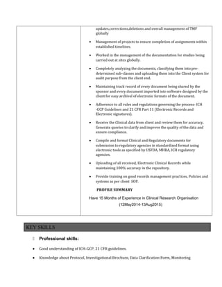 updates,corrections,deletions and overall management of TMF
globally
• Management of projects to ensure completion of assignments within
established timelines.
• Worked in the management of the documentation for studies being
carried out at sites globally.
• Completely analyzing the documents, classifying them into pre-
determined sub-classes and uploading them into the Client system for
audit purpose from the client end.
• Maintaining track record of every document being shared by the
sponsor and every document imported into software designed by the
client for easy archival of electronic formats of the document.
• Adherence to all rules and regulations governing the process- ICH
-GCP Guidelines and 21 CFR Part 11 (Electronic Records and
Electronic signatures).
• Receive the Clinical data from client and review them for accuracy,
Generate queries to clarify and improve the quality of the data and
ensure compliance.
• Compile and format Clinical and Regulatory documents for
submission to regulatory agencies in standardized format using
electronic tools as specified by USFDA, MHRA, ICH regulatory
agencies.
• Uploading of all received, Electronic Clinical Records while
maintaining 100% accuracy in the repository.
• Provide training on good records management practices, Policies and
systems as per client SOP.
PROFILE SUMMARY
Have 15 Months of Experience in Clinical Research Organisation
(12May2014-13Aug2015)
KEY SKILLS
 Professional skills:
• Good understanding of ICH-GCP, 21 CFR guidelines.
• Knowledge about Protocol, Investigational Brochure, Data Clarification Form, Monitoring
 
