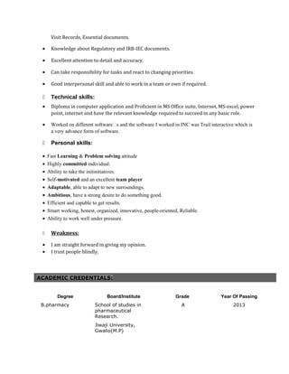 Visit Records, Essential documents.
• Knowledge about Regulatory and IRB-IEC documents.
• Excellent attention to detail and accuracy.
• Can take responsibility for tasks and react to changing priorities.
• Good interpersonal skill and able to work in a team or own if required.
 Technical skills:
• Diploma in computer application and Proficient in MS Office suite, Internet, MS-excel, power
point, internet and have the relevant knowledge required to succeed in any basic role.
• Worked on different software’s and the software I worked in INC was Trail interactive which is
a very advance form of software.
 Personal skills:
• Fast Learning & Problem solving attitude
• Highly committed individual.
• Ability to take the initinitiatives.
• Self-motivated and an excellent team player
• Adaptable, able to adapt to new surroundings.
• Ambitious, have a strong desire to do something good.
• Efficient and capable to get results.
• Smart working, honest, organized, innovative, people-oriented, Reliable.
• Ability to work well under pressure.
 Weakness:
• I am straight forward in giving my opinion.
• I trust people blindly.
ACADEMIC CREDENTIALS:
Degree Board/Institute Grade Year Of Passing
B.pharmacy School of studies in
pharmaceutical
Research.
Jiwaji University,
Gwalio(M.P)
A 2013
 
