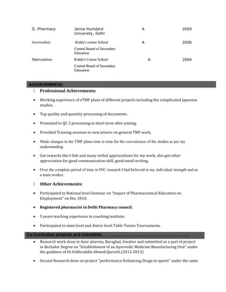 D. Pharmacy Jamia Humdard
University, Delhi
A 2009
Intermediate Kiddy's corner SchoolKiddy's corner School
Central Board of SecondaryCentral Board of Secondary
EducationEducation
A 2006
MatriculationMatriculation Kiddy's Corner SchoolKiddy's Corner School
Central Board of SecondaryCentral Board of Secondary
EducationEducation
A 2004
ACHIEVEMENTS:
 Professional Achievements:
• Working experience of eTMF plans of different projects including the complicated Japanese
studies.
• Top quality and quantity processing of documents.
• Promoted to QC 2 processing in short term after joining.
• Provided Training sessions to new joiners on general TMF work.
• Made changes in the TMF plans time to time for the convenience of the studies as per my
understanding.
• Got rewards like I-fish and many verbal appreciations for my work, also got other
appreciation for good communication skill, good email writing.
• Over the complete period of time in INC research I had believed in my individual strength and as
a team worker.
 Other Achievements:
• Participated in National level Seminar on “Impact of Pharmaceutical Education on
Employment” on Dec 2010.
• Registered pharmacist in Delhi Pharmacy council.
• 5 years teaching experience in coaching institute.
• Participated in state level and distric level Table Tennis Tournaments.
Co-Curriculum projects and internship:
• Research work done in Ayur pharma, Baraghat, Gwalior and submitted as a part of project
in Bechalor Degree on "Establishment of an Ayurvedic Medicine Manufacturing Unit" under
the guidness of Dr.Fakhruddin Ahmed Qureshi.(2012-2013)
• Second Research done on project "performance Enhancing Drugs in sports" under the same
 