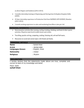 as above Degree and Guidence.(2012-2013)
• 3 months internship training in Dispensing and Storing from St.Stephen Hospital, Delhi.
(2009)
• 45 days internship experience in Production Unit from NAPROD LIFE SCIENCE, Mumbai.
(2011-2012)
• 2 month working experience in sales and marketing from Micro Labs pvt. Ltd
PERSONAL INTERESTS:
• Determination activities like running, cycling, tracking, climbing, and fond of other sports
activities. Played at state level in table tennis and cricket.
•• Travelling, puzzles solving, computing, cooking, listening old, soft and Sufi music,Travelling, puzzles solving, computing, cooking, listening old, soft and Sufi music,
• Discussion on social and current topics with friends and family.Discussion on social and current topics with friends and family.
PERSONAL DETAILS
Name : Suhail khan
D.O.B : 28/06/1989
Languages Known : English, Hindi
Nationality : Indian
Religious : Muslim
DECLARATION:
I hereby declare that the statements made above are true, complete and
correct to best of my knowledge and belief.
Place: Delhi
suhail khan
 