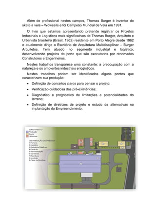 Além de profissional nestes campos, Thomas Burger é inventor do
skate a vela – Wowsails e foi Campeão Mundial de Vela em 1991.
O livro que estamos apresentando pretende registrar os Projetos
Industriais e Logísticos mais significativos de Thomas Burger, Arquiteto e
Urbanista brasileiro (Brasil, 1962) residente em Porto Alegre desde 1962
e atualmente dirige o Escritório de Arquitetura Multidisciplinar – Burger
Arquitetos. Tem atuado no segmento industrial e logístico,
desenvolvendo projetos de porte que são executados por renomados
Construtores e Engenheiros.
Nestes trabalhos transparece uma constante: a preocupação com a
natureza e os ambientes industriais e logísticos.
Nestes trabalhos podem ser identificados alguns pontos que
caracterizam sua produção:
• Definição de conceitos claros para pensar o projeto;
• Verificação cuidadosa das pré-existências;
• Diagnóstico e prognóstico de limitações e potencialidades do
terreno;
• Definição de diretrizes de projeto e estudo de alternativas na
implantação do Empreendimento.
 