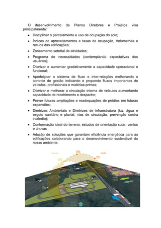 O desenvolvimento de Planos Diretores e Projetos visa
principalmente:
• Disciplinar o parcelamento e uso de ocupação do solo;
• Índices de aproveitamentos e taxas de ocupação, Volumetrias e
recuos das edificações;
• Zoneamento setorial de atividades;
• Programa de necessidades (contemplando expectativas dos
usuários);
• Otimizar e aumentar gradativamente a capacidade operacional e
funcional;
• Aperfeiçoar o sistema de fluxo e inter-relações melhorando o
controle de gestão indicando e propondo fluxos importantes de
veículos, profissionais e matérias-primas;
• Otimizar e melhorar a circulação interna de veículos aumentando
capacidade de recebimento e despacho;
• Prever futuras ampliações e readequações de prédios em futuras
expansões;
• Diretrizes Ambientais e Diretrizes de infraestrutura (luz, água e
esgoto sanitário e pluvial, vias de circulação, prevenção contra
incêndio);
• Conformação ideal do terreno, estudos de orientação solar, ventos
e chuvas
• Adoção de soluções que garantam eficiência energética para as
edificações colaborando para o desenvolvimento sustentável do
nosso ambiente.
 