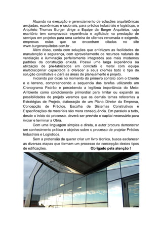 Atuando na execução e gerenciamento de soluções arquitetônicas
arrojadas, econômicas e racionais, para prédios industriais e logisticos, o
Arquiteto Thomas Burger dirige a Equipe da Burger Arquitetos, cujo
escritório tem comprovada experiência e agilidade na prestação de
serviços em projetos para uma carteira de clientes renomada e exigente,
empresas estas que se encontram citadas no site
www.burgerarquitetos.com.br .
Além disso, conta com soluções que enfatizam as facilidades de
manutenção e segurança, com aproveitamento de recursos naturais de
ventilação e iluminação perfeitamente integrados aos mais modernos
padrões da construção enxuta. Possui uma larga experiência na
utilização de pré-fabricados em concreto e metal com equipe
multidisciplinar capacitada a oferecer a seus clientes todo o tipo de
solução construtiva e para as áreas de planejamento e projeto.
Iniciando por dicas no momento do primeiro contato com o Cliente
e o terreno, compreendendo a sequencia das tarefas utilizando um
Cronograma Padrão e percebendo a legítima importância do Meio-
Ambiente como condicionante primordial para limitar ou expandir as
possibilidades de projeto veremos que os demais temas referentes a
Estratégias de Projeto, elaboração de um Plano Diretor da Empresa,
Concepção de Prédios, Escolha de Sistemas Construtivos e
Especificações de materiais são mera consequência. Em paralelo a tudo,
desde o início do processo, deverá ser previsto o capital necessário para
iniciar e terminar a Obra.
Com uma linguagem simples e direta, o autor procura demonstrar
um conhecimento prático e objetivo sobre o processo de projetar Prédios
Industriais e Logísticos.
Sem a pretensão de querer criar um livro técnico, busca esclarecer
as diversas etapas que formam um processo de concepção destes tipos
de edificações. Obrigado pela atenção !
 