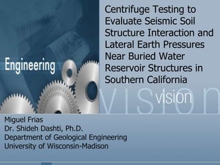 Centrifuge Testing to
Evaluate Seismic Soil
Structure Interaction and
Lateral Earth Pressures
Near Buried Water
Reservoir Structures in
Southern California
Miguel Frias
Dr. Shideh Dashti, Ph.D.
Department of Geological Engineering
University of Wisconsin-Madison
 