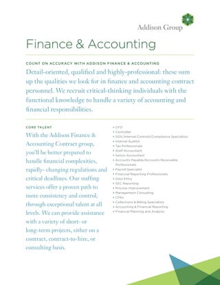 Finance & Accounting
Count on Accuracy with Addison Finance & Accounting
Detail-oriented, qualified and highly-professional: these sum
up the qualities we look for in finance and accounting contract
personnel. We recruit critical-thinking individuals with the
functional knowledge to handle a variety of accounting and
financial responsibilities.
Core Talent
With the Addison Finance &
Accounting Contract group,
you’ll be better prepared to
handle financial complexities,
rapidly- changing regulations and
critical deadlines. Our staffing
services offer a proven path to
more consistency and control,
through exceptional talent at all
levels. We can provide assistance
with a variety of short- or
long-term projects, either on a
contract, contract-to-hire, or
consulting basis.
+ CFO
+ Controller
+ SOX/Internal Controls/Compliance Specialists
+ Internal Auditor
+ Tax Professionals
+ Staff Accountant
+ Senior Accountant
+ Accounts Payable/Accounts Receivable
Professionals
+ Payroll Specialist
+ Financial Reporting Professionals
+ Data Entry
+ SEC Reporting
+ Process Improvement
+ Management Consulting
+ CPAs
+ Collections  Billing Specialists
+ Accounting  Financial Reporting
+ Financial Planning and Analysis
 