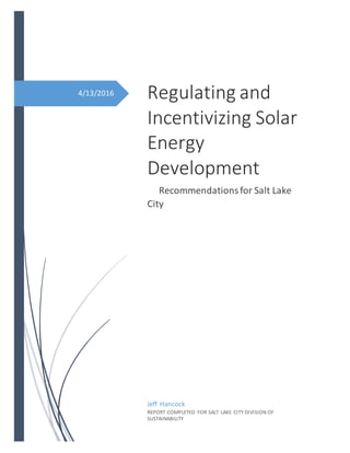4/13/2016 Regulating and
Incentivizing Solar
Energy
Development
Recommendationsfor Salt Lake
City
Jeff Hancock
REPORT COMPLETED FOR SALT LAKE CITY DIVISION OF
SUSTAINABILITY
 