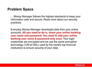 Problem Space
…. Money Manager follows the highest standards to keep your
information safe and secure. Read more about our security
practices.
Everyday Money Manager downloads data from your online
accounts. All you need to do is, share your online banking
user name and password. You need to add your online
banking user name & password only once. Your login
credentials are encrypted and we use the same encryption
technology (128-bit SSL) used by the world's top financial
institutions to ensure security of your data.
 