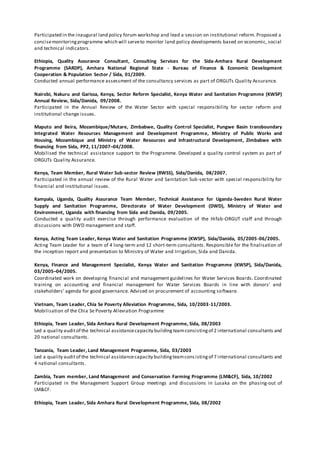 Participated in the inaugural land policy forum workshop and lead a session on institutional reform. Proposed a
concisemonitoringprogramme which will serveto monitor land policy developments based on economic, social
and technical indicators.
Ethiopia, Quality Assurance Consultant, Consulting Services for the Sida-Amhara Rural Development
Programme (SARDP), Amhara National Regional State - Bureau of Finance & Economic Development
Cooperation & Population Sector / Sida, 01/2009.
Conducted annual performance assessment of the consultancy services as part of ORGUTs Quality Assurance.
Nairobi, Nakuru and Garissa, Kenya, Sector Reform Specialist, Kenya Water and Sanitation Programme (KWSP)
Annual Review, Sida/Danida, 09/2008.
Participated in the Annual Review of the Water Sector with special responsibility for sector reform and
institutional change issues.
Maputo and Beira, Mozambique/Mutare, Zimbabwe, Quality Control Specialist, Pungwe Basin transboundary
Integrated Water Resources Management and Development Programme, Ministry of Public Works and
Housing, Mozambique and Ministry of Water Resources and Infrastructural Development, Zimbabwe with
financing from Sida, PP2, 11/2007–04/2008.
Mobilised the technical assistance support to the Programme. Developed a quality control system as part of
ORGUTs Quality Assurance.
Kenya, Team Member, Rural Water Sub-sector Review (RWSS), Sida/Danida, 08/2007.
Participated in the annual review of the Rural Water and Sanitation Sub-sector with special responsibility for
financial and institutional issues.
Kampala, Uganda, Quality Assurance Team Member, Technical Assistance for Uganda-Sweden Rural Water
Supply and Sanitation Programme, Directorate of Water Development (DWD), Ministry of Water and
Environment, Uganda with financing from Sida and Danida, 09/2005.
Conducted a quality audit exercise through performance evaluation of the Hifab-ORGUT staff and through
discussions with DWD management and staff.
Kenya, Acting Team Leader, Kenya Water and Sanitation Programme (KWSP), Sida/Danida, 05/2005-06/2005.
Acting Team Leader for a team of 4 long-term and 12 short-term consultants. Responsible for the finalisation of
the inception report and presentation to Ministry of Water and Irrigation, Sida and Danida.
Kenya, Finance and Management Specialist, Kenya Water and Sanitation Programme (KWSP), Sida/Danida,
03/2005–04/2005.
Coordinated work on developing financial and management guidelines for Water Services Boards. Coordinated
training on accounting and financial management for Water Services Boards in line with donors’ and
stakeholders’ agenda for good governance. Advised on procurement of accounting software.
Vietnam, Team Leader, Chia Se Poverty Alleviation Programme, Sida, 10/2003-11/2003.
Mobilisation of the Chia Se Poverty Alleviation Programme
Ethiopia, Team Leader, Sida Amhara Rural Development Programme, Sida, 08/2003
Led a quality auditof the technical assistancecapacity building teamconsistingof 2 international consultants and
20 national consultants.
Tanzania, Team Leader, Land Management Programme, Sida, 03/2003
Led a quality auditof the technical assistancecapacity buildingteamcons istingof 7 international consultants and
4 national consultants.
Zambia, Team member, Land Management and Conservation Farming Programme (LM&CF), Sida, 10/2002
Participated in the Management Support Group meetings and discussions in Lusaka on the phasing-out of
LM&CF.
Ethiopia, Team Leader, Sida Amhara Rural Development Programme, Sida, 08/2002
 
