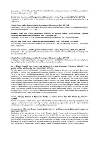 Conducted an analysisof the quality and relevance of the technical assistance support to the Sida Amhara Rural
Development Programme 2001 – 2002.
Zambia, Team member, Land Management and Conservation Farming Programme (LM&CF), Sida, 05/2002
Participated in a quality audit of the technical assistance to Land Management and Conservation Farming
Programme.
Ethiopia, Team Leader, Sida Amhara Rural Development Programme, Sida, 08/2002
Conducted an analysisof the quality and relevance of the technical assistance support to the Sida Amhara Rural
Development Programme 1997 – 2000.
Botswana, Ghana and Lesotho (assignment performed in Sweden), Quality Control Specialist, Thematic
Evaluation of Rural Electrification Projects, Sida, 10/2000-06/2001
Performed a quality audit of all assignment deliverables (country reports and consolidated report).
Vietnam, Team Leader, Social Forestry and Nature Conservation (SFNC) Programme, EU, 05/2000
Revision of the composition of the technical assistance team in the Social Forestry and Nature Conservation
(SFNC) Programme.
Zambia, Team member, Land Management and Conservation Farming Programme (LM&CF), Sida, 03/2000
Participated in the Management Support Group field visit to Southern Province and subsequent meetings and
discussions in Lusaka.
Ethiopia, Team Leader, Sida Amhara Rural Development Programme, Sida, 12/1999
Participated in an analysis of the consultancy requirements for year 2000.Held discussions with Amhara National
Regional State on the content of the Terms of Reference for the Consultant.
Dar es Salaam, Tanzania, Team Leader, Local Management of Natural Resources Programme (LMNRP), Prime
Minister’s Office with financing from Sida, 08/1997–09/1999.
The Team Leader acted as adviser to the Prime Minister’s Office, Regional Administration and Local Government
(PO-RALG), to the four Land Management Programme (LAMP) districts and to Strategic Analysis Planning Unit
(SAPU) of the Forestry and Beekeeping Division (FBD). One particular duty in this respect was to support the
preparation and dissemination of guidelines and manuals in various strategic fields. The Team Leader was
responsiblefor the preparation of annual work plans and budgets as well as quarterly and annual physical and
financial reports and assists theTanzanian authorities in quarterly and annual review meetings. The Team Leader
also planned and organised continuous internal monitoring of the programme together with PO-RALG, producing
an Annual LAMP Impact Study. Further, the Team Leader assisted PO-RALG in managing the internal information
system in LMNRP and arranging meetings and contacts with other organisations withi n civil society. The Team
Leader co-ordinated inter-district training in commercial sector development, poverty alleviation strategies,
project planning using LFA and village based development initiatives. He also contributed to the development of
pilot activities in rural credits and commercial sector development.
Sweden, Managing Director at Agrisystems Nordic AB, Various donors: Sida, MFA Finland, EU, 07/1994–
07/1997.
Overall management of Agrisystems Nordic AB including: strategic and marketing planning, negotiations with
suppliers and clients, financial planning and follow-up and various legal matters. Overall responsibility for
marketing activities, preparation of tenders and quality assurance.
Sweden, Home Office Coordinator Tanzania-Sweden Forestry and Environmental Cooperation Programme,
Sida, 09/1991-06/1994.
Coordinator of the consultancy services to the Tanzania-Sweden Forestry and Environmental Cooperation
Programme. The programme had an annual turnover of MSEK 40. The main duties include recruitment and
supervision of long term and short term consultants, international procurement services (average annual value
of goods MSEK 15), preparation of annual work programmes and budget follow-up. The assignmentalso included
development of programme policies, project proposals and systems for internal monitoring. A number of study
tours for Tanzanian professionals covering a wide range of sectors were arranged. (ORGUT Consulting AB)
 