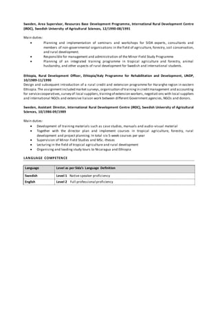 Sweden, Area Supervisor, Resources Base Development Programme, International Rural Development Centre
(IRDC), Swedish University of Agricultural Sciences, 12/1990-08/1991
Main duties:
 Planning and implementation of seminars and workshops for SIDA experts, consultants and
members of non-governmental organisations in the field of agriculture, forestry, soil conservation,
and rural development.
 Responsible for management and administration of the Minor Field Study Programme
 Planning of an integrated training programme in tropical agriculture and forestry, animal
husbandry, and other aspects of rural development for Swedish and international students.
Ethiopia, Rural Development Officer, Ethiopia/Italy Programme for Rehabilitation and Development, UNDP,
10/1989-11/1990
Design and subsequent introduction of a rural credit and extension programme for Hararghe region in eastern
Ethiopia.The assignmentincluded market surveys, organisation of trainingin creditmanagement and accounting
for servicecooperatives,survey of local suppliers,trainingof extension workers, negotiati ons with local suppliers
and international NGOs and extensive liaison work between different Government agencies, NGOs and donors.
Sweden, Assistant Director, International Rural Development Centre (IRDC), Swedish University of Agricultural
Sciences, 10/1986-09/1989
Main duties:
 Development of training materials such as case studies, manuals and audio-visual material
 Together with the director plan and implement courses in tropical agriculture, forestry, rural
development and project planning. In total six 5-week courses per year
 Supervision of Minor Field Studies and MSc.-theses
 Lecturing in the field of tropical agriculture and rural development
 Organising and leading study tours to Nicaragua and Ethiopia
LANGUAGE COMPETENCE
Language Level as per Sida’s Language Definition
Swedish Level 1 Native speaker proficiency
English Level 2 Full professional proficiency
 