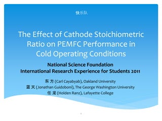 The Effect of Cathode Stoichiometric
Ratio on PEMFC Performance in
Cold Operating Conditions
东 方 (Carl Cayabyab), Oakland University
蓝 天 (Jonathan Guidoboni), The George Washington University
任 龙 (Holden Ranz), Lafayette College
1
National Science Foundation
International Research Experience for Students 2011
快乐队
 