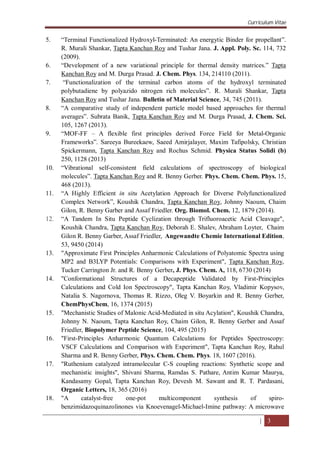 Curriculum Vitae
| 3
5. “Terminal Functionalized Hydroxyl-Terminated: An energytic Binder for propellant”.
R. Murali Shankar, Tapta Kanchan Roy and Tushar Jana. J. Appl. Poly. Sc. 114, 732
(2009).
6. “Development of a new variational principle for thermal density matrices.” Tapta
Kanchan Roy and M. Durga Prasad. J. Chem. Phys. 134, 214110 (2011).
7. “Functionalization of the terminal carbon atoms of the hydroxyl terminated
polybutadiene by polyazido nitrogen rich molecules”. R. Murali Shankar, Tapta
Kanchan Roy and Tushar Jana. Bulletin of Material Science, 34, 745 (2011).
8. “A comparative study of independent particle model based approaches for thermal
averages”. Subrata Banik, Tapta Kanchan Roy and M. Durga Prasad, J. Chem. Sci.
105, 1267 (2013).
9. “MOF-FF – A flexible first principles derived Force Field for Metal-Organic
Frameworks”. Sareeya Bureekaew, Saeed Amirjalayer, Maxim Tafipolsky, Christian
Spickermann, Tapta Kanchan Roy and Rochus Schmid. Physica Status Solidi (b)
250, 1128 (2013)
10. “Vibrational self-consistent field calculations of spectroscopy of biological
molecules”. Tapta Kanchan Roy and R. Benny Gerber. Phys. Chem. Chem. Phys. 15,
468 (2013).
11. “A Highly Efficient in situ Acetylation Approach for Diverse Polyfunctionalized
Complex Network”, Koushik Chandra, Tapta Kanchan Roy, Johnny Naoum, Chaim
Gilon, R. Benny Garber and Assaf Friedler. Org. Biomol. Chem. 12, 1879 (2014).
12. “A Tandem In Situ Peptide Cyclization through Trifluoroacetic Acid Cleavage",
Koushik Chandra, Tapta Kanchan Roy, Deborah E. Shalev, Abraham Loyter, Chaim
Gilon R. Benny Garber, Assaf Friedler, Angewandte Chemie International Edition,
53, 9450 (2014)
13. "Approximate First Principles Anharmonic Calculations of Polyatomic Spectra using
MP2 and B3LYP Potentials: Comparisons with Experiment", Tapta Kanchan Roy,
Tucker Carrington Jr. and R. Benny Gerber, J. Phys. Chem. A, 118, 6730 (2014)
14. "Conformational Structures of a Decapeptide Validated by First-Principles
Calculations and Cold Ion Spectroscopy", Tapta Kanchan Roy, Vladimir Kopysov,
Natalia S. Nagornova, Thomas R. Rizzo, Oleg V. Boyarkin and R. Benny Gerber,
ChemPhysChem, 16, 1374 (2015)
15. "Mechanistic Studies of Malonic Acid-Mediated in situ Acylation", Koushik Chandra,
Johnny N. Naoum, Tapta Kanchan Roy, Chaim Gilon, R. Benny Gerber and Assaf
Friedler, Biopolymer Peptide Science, 104, 495 (2015)
16. "First-Principles Anharmonic Quantum Calculations for Peptides Spectroscopy:
VSCF Calculations and Comparison with Experiment", Tapta Kanchan Roy, Rahul
Sharma and R. Benny Gerber, Phys. Chem. Chem. Phys. 18, 1607 (2016).
17. "Ruthenium catalyzed intramolecular C-S coupling reactions: Synthetic scope and
mechanistic insights", Shivani Sharma, Ramdas S. Pathare, Antim Kumar Maurya,
Kandasamy Gopal, Tapta Kanchan Roy, Devesh M. Sawant and R. T. Pardasani,
Organic Letters, 18, 365 (2016)
18. "A catalyst-free one-pot multicomponent synthesis of spiro-
benzimidazoquinazolinones via Knoevenagel-Michael-Imine pathway: A microwave
 