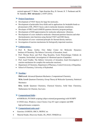 Curriculum Vitae
| 4
assisted approach" P. Maloo, Tapta Kanchan Roy, D. Sawant, R. T. Pardasani and M.
M. Salunkhe. RSC Advanced, 6, 41897 (2016).
Project Experiences
 Development of VSCF theory for large bio-molecules.
 Development of polarizable force-fields and its applications for breakable bonds as
advancement of DL_POLY Classic code to molecular dynamic simulations.
 Developer of ORCA and GAMESS quantum chemistry program package.
 Development of EHO approximation for molecular anharmonic vibrations.
 Development of a new method to molecular vibrational partition function and other
thermodynamic state functions using thermal VSCF and EHO theory.
 Development of a new variational principle for thermal density matrices.
 Investigation of reaction mechanisms for biologically important reactions.
Collaborations :
 Prof. R. Benny Gerber, Fritz Haber Center for Molecular Dynamics
Institute of Chemistry, The Hebrew University of Jerusalem, Israel.
 Prof. Thomas Rizzo and Prof. Oleg Boyarkin, Ecole Polytechnique Fédérale de
Lausanne, Switzerland. (investigation of vibrational spectra of peptides)
 Prof. Assaf Friedler, The Hebrew University of Jerusalem, Israel (Investigation of
reaction mechanism for complex bio-molecular reactions).
 Department of Chemistry, Department of Pharmacy, Central University of Rajasthan.
 School of Chemistry, University of Hyderabad.
Teaching :
PhD Level: Advanced Quantum Mechanics, Computational Chemistry
M.Sc. Level: Quantum Chemistry, Group Theory & Molecular Symmetry, Statistical
Mechanics
B.Sc. Level: Quantum Chemistry, Chemical Kinetics, Solid State Chemistry,
Mathematics for Chemist, Gas Laws
Computational Skills :
 FORTRAN, PYTHON scripting (object oriented programming) with NUMPY
 UNIX/Linux, Windows, Linux Cluster, Cray-XT super computer and IBM
high performance computers.
Computational codes used :
 Gaussian, GAMESS, ORCA, MOPAC etc
 Material Studio, Discovery Studio, DL_POLY, TINKER etc
 