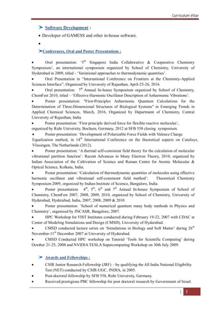 Curriculum Vitae
| 5
Software Development :
 Developer of GAMESS and other in-house software.

Conferences, Oral and Poster Presentations :
 Oral presentation: ‘5th
Singapore India Collaborative & Cooperative Chemistry
Symposium’, an international symposium organized by School of Chemistry, University of
Hyderabad in 2009, titled - ‘Variational approaches to thermodynamic quantities’.
 Oral Presentation in “International Conference on Frontiers at the Chemistry-Applied
Sciences Interface”, Organized by University of Rajasthan, April-25-26, 2016
 Oral presentation: 7th
Annual In-house Symposium organized by School of Chemistry,
ChemFest 2010, titled – ‘Effective Harmonic Oscillator Description of Anharmonic Vibrations’.
 Poster presentation: "First-Principles Anharmonic Quantum Calculations for the
Determination of Three-Dimensional Structures of Biological Systems" in Emerging Trends in
Applied Chemical Sciences, March, 2016, Organized by Department of Chemistry, Central
University of Rajasthan, India
 Poster presentation: ‘First principle derived force for flexible reactive molecules’,
organized by Ruhr University, Bochum, Germany, 2012 at SFB 558 closing symposium.
 Poster presentation: ‘Development of Polarizable Force Fields with Valence Charge
Equalization method, in 14th
International Conference on the theoretical aspects on Catalisys,
Vlissingen, The Netherlands (2012).
 Poster presentation: ‘A thermal self-consistent field theory for the calculation of molecular
vibrational partition function’: Recent Advances in Many Electron Theory, 2010; organized by
Indian Association of the Cultivation of Science and Raman Centre for Atomic Molecular &
Optical Science, Kolkata, India.
 Poster presentation: ‘Calculation of thermodynamic quantities of molecules using effective
harmonic oscillator and vibrational self-consistent field method’: Theoretical Chemistry
Symposium 2009, organized by Indian Institute of Science, Bangalore, India.
 Poster presentation: 4th
, 5th
, 6th
and 7th
Annual In-house Symposium of School of
Chemistry, ChemFest 2007, 2008, 2009, 2010, organized by School of Chemistry, University of
Hyderabad, Hyderabad, India, 2007, 2008, 2009 & 2010.
 Poster presentation: ‘School of numerical quantum many body methods in Physics and
Chemistry’, organized by JNCASR, Bangalore, 2007.
 HPC Workshop for FIST Institutes conducted during February 19-22, 2007 with CDAC at
Center of Modeling Simulations and Design (CMSD), University of Hyderabad.
 CMSD conducted lecture series on ‘Simulations in Biology and Soft Matter’ during 26th
November-11th
December 2007 at University of Hyderabad.
 CMSD Conducted HPC workshop on Tutorial ‘Tools for Scientific Computing’ during
October 21-25, 2008 and NVIDIA TESLA Supercomputing Workshop on 30th July 2009.
Awards and Fellowships :
 CSIR Junior Research Fellowship (JRF) – by qualifying the All India National Eligibility
Test (NET) conducted by CSIR-UGC, INDIA, in 2005.
 Post-doctoral fellowship by SFB 558, Ruhr University, Germany.
 Received prestigious PBC fellowship for post doctoral research by Government of Israel.
 