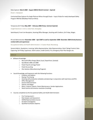 3
Data Capturer March 2008 – August 2008 (6 Month Contract - Expired)
Draxin | Steelpoort
Contracted Data Capturer for Anglo Platinum Mines through Draxin – Input of data for newly developed Safety
Program IRM.Net (Modikwa Platinum Mine).
Temporary Girl Friday May 2007 – February 2008 (Temp- Contract Expired)
Insight Aluminum | Unit 2, Insite Park, Honeydew
Switchboard, Front Line Reception, Assisting Office Manager, Assisting with Creditors, Girl Friday, Wages.
PA and Administration November 2006 – April 2007 as well as September 2008- November 2009 (Family Business-
Limited skills and experience)
Occupational Safety and Health Administration | 3 Caxton Road, Maraisburg
General Admin, Quotations, invoicing, Safety Representative, Sales Representative, Stock Taking/ Control, Data
Capturing, Girl Friday, Supervisor, Client Liaison, Credit Control, P.A, Emergency Floor Plan Designs etc.
SKILLS
 Software Knowledge:
o Microsoft Office Range (Word, Excel, PowerPoint, Outlook)
o QuickBooks 2006 and 2008
o Pastel Payroll and Sage Pastel
o Pastel Accounting
o One Solution (Manufacturing Program)
 Sound Knowledge and Experience with the following functions:
o Creditors and Debtors
o Buying / Purchasing
o Assisting with production schedules and planning in conjunction with lead times and PO’s
o Office Management
o General Administration
o Salaries and Wages
o Basics- Imports, Exports, Patent Maintenance, Vendor Applications
o Stock Control and variance resolution (tracking)
 Courses completed via the Occupational Safety and Health Administration
o Fire Training Level 1
o Risk Analysis and Assessment
o SHERQ Representative Course
o Accident Investigation
o Qualified Facilitators Diploma
 