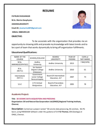 RESUME
PATRUNI SIVASANKAR
M.Sc. Marine Geophysics
ANDHRAUNIVERSITY
Email-ID: sivamarine007@gmail.com
M0bile: 08801091120
OBJECTIVE:
To be associate with the organization that provides me an
opportunity to showing skills and precede my knowledge with latest trends and to
be a part of team that works dynamically to bring off organization fulfillments.
Educational Qualifications:
NAME OF THE
COURSE
SCHOOL/COLLEGE
BOARD/
UNIVERSITY
YEAR OF
PASSING
CGPA or
%OF MARKS
M.Sc.
MARINEGEOPHYSICS
Andhra
University
Andhra University 2013
7.86(CGPA)
B.Sc.
(M.P.C)
Sai Geetam
Degree College
Srikakulam
Andhra University 2010 61
Intermediate
(M.P.C.)
Government
Junior College
Narasannapeta
Board Of Intermediate
Education, A.P
2007 73
S.S.C
Z.P.H.School
Borigivalasa
Board of Secondary
Education, A.P
2005 78
Academic Project:
Title 3D SEISMIC DATA ACQUISITION AND PROSSING
Organization: Oil and Natural Gas Corporation Ltd.(ONGC),Regional Training Institute,
Chennai.
Description: Carried out a project named “3D seismic data processing, KG-onshore, KG-PG
basin, using PARADIGM Software under the guidance of Sri P.D Thomas, GM (Geology) at
ONGC, Chennai.
 