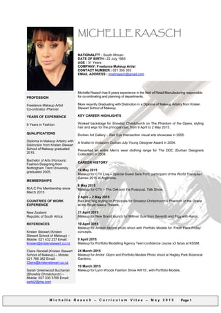 M i c h e l l e R a a s c h – C u r r i c u l u m V i t a e – A p r i l 2 0 1 6 Page 1
MICHELLE RAASCH
DATE OF BIRTH : 22 July 1983
AGE : 32 Years
AVAILABILITY: Immediately
CONTACT NUMBER : 021 355 353
EMAIL ADDRESS : mishraasch@gmail.com
PROFESSION
Relief Tutor at Kristen Stewart
School of Makeup
Freelance Makeup Artist
Co-ordinator /Planner in
Clothing Manufacturing
Michelle Raasch has 1 year hands on experience in Makeup Artistry and 9 months of
relief tutoring in Makeup Artistry at Kristen Stewart School of Makeup, along side 8
years experience in the field of Retail Manufacturing responsible for co-ordinating and
planning of departments.
KEY CAREER HIGHLIGHTS
Worked voluntarily backstage doing makeup for New Zealand Fashion Week 2015,
with Kristen Stewart School of Makeup. 27-31
st
August 2015.
Worked backstage for Showbiz Christchurch on The Phantom of the Opera, styling
hair and wigs for the principal cast, from 9 April to 2 May 2015.
Durban Art Gallery – Red Eye Intersection visual arts showcase in 2005.
A finalist in Vodacom Durban July Young Designer Award in 2004.
Presented an entire Men’s wear clothing range for The DDC (Durban Designers
Collection) in 2004.
CAREER HISTORY
MAKEUP TUTOR:
31
ST
July 2015 to Present
Kristen Stewart School of Makeup.
Relief work when Kristen Stewart & Claire Randall are not available, both Day and
Night Classes.
Standing in on classes includes demonstrating makeup tutorials and critiquing
student’s class work.
BRIDAL:
30 September 2015
Bridal Makeup for Victoria Nunn at the Rendezvous Hotel.
13 August 2015
With This Ring Bridal Magazine - September 2015, Cover shoot and pg4 Brides of
Merivale Advertising. With Kristen Stewart School of Makeup, Brides of Merivale,
Portfolio Modelling Agency, Corking & Friends and Johannes Van Kan.
30 May 2015
Bridal Makeup for Kate Heinz on wedding day, Flower Girl Included.
FASHION:
8 March 2016
Client Longbeach Apparel, Sleek Lola AW16 Range, with Aaron Lee Photography.
Hair & Makeup by Me
21 February 2016
Test Shoot for Model Daize Beal with Unique Model Management, Amazir Aknine
Photography with Kristen Stewart School of Makeup, Makeup and Hair by Me.
YEARS OF EXPERIENCE
1+ Year in Makeup Artistry
8 Years in Fashion
QUALIFICATIONS
Diploma in Makeup Artistry with
Distinction from Kristen Stewart
School of Makeup graduated
2015.
Bachelor of Arts (Honours)
Fashion Designing from
Nottingham Trent University
graduated 2005.
MEMBERSHIPS
M.A.C Pro Member -
M.A.C Student Pro – 3/03/2015
COUNTRIES OF WORK
EXPERIENCE
New Zealand
Republic of South Africa
REFERENCES
Kristen Stewart (Director
Kristen Stewart School of
Makeup) Mobile: 021 432 237
Email:
Kristen@kristenstewart.co.nz
Claire Randall (Kristen Stewart
School of Makeup)
Mobile: 021 766 382
Email:
Claire@kristenstewart.co.nz
Sarah Greenwood Buchanan
(Showbiz Christchurch) –
Mobile: 027 330 3755
Email: sarbi2@me.com
 