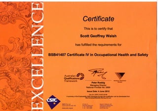 Certificate
This is to certify that
Scott Geoffrey Walsh
has fulfilled the requirements for
BSB41407 Certificate IV in Occupational Health and Safety
Australian
Qualifications
Framework
Peter Roebig
Managing Director
National Provider No: 0699
Issue Date: 4 June 2012
Doc ID: CERT-31207/18190
NAtfONAllY iUcoCNISfO
TtAININO
A summary of the Employability Skills developed through this qualification can be downloaded from
http://employabilityskills.training.com.au/
CSTC Pty Ltd
A.B.N. 85 078 440 105
www.cstc.org.au
PO Box 51
Moorooka Old 4105
T +61 7 3373 8888
F +61 7 3373 8899
Based in Brisbane with
Training and Assessment
tiiroughout OLD and
Soutli East Asia
 