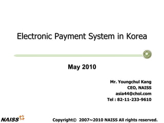 Electronic Payment System in Korea
May 2010
Mr. Youngchul Kang
CEO, NAISS
asia44@chol.com
Tel : 82-11-233-9610
Copyright© 2007~2010 NAISS All rights reserved.
 