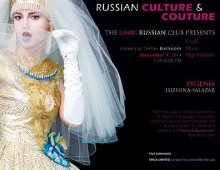 RUSSIAN CULTURE & 
COUTURE 
THE UMBC RUSSIAN CLUB PRESENTS 
Food. 
Music. 
High Fashion. 
University Center Ballroom 
December 7, 2014 
5:00-8:00 PM 
EVGENIA 
LUZHINA-SALAZAR 
With the support of the Department 
of Modern Languages, Linguistics, 
and Intercultural Communication; the 
Russian Center of Culture and 
Science; and Русский Вашингтон - 
RussianDC.com 
FREE ADMISSION 
SPACE LIMITED Contact Elena elena9@umbc.edu 
